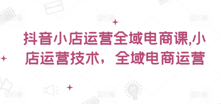 抖音小店运营全域电商课，​小店运营技术，全域电商运营-有道资源网