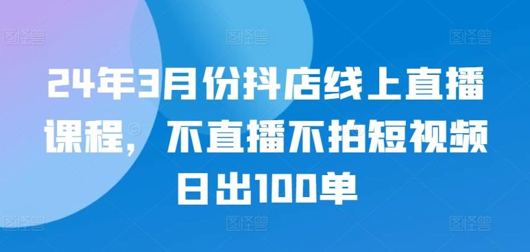 24年3月份抖店线上直播课程，不直播不拍短视频日出100单-有道资源网