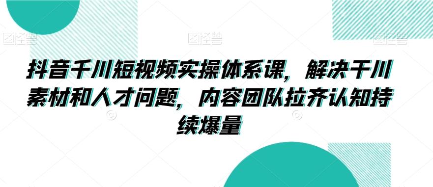 抖音千川短视频实操体系课，解决干川素材和人才问题，内容团队拉齐认知持续爆量-有道资源网