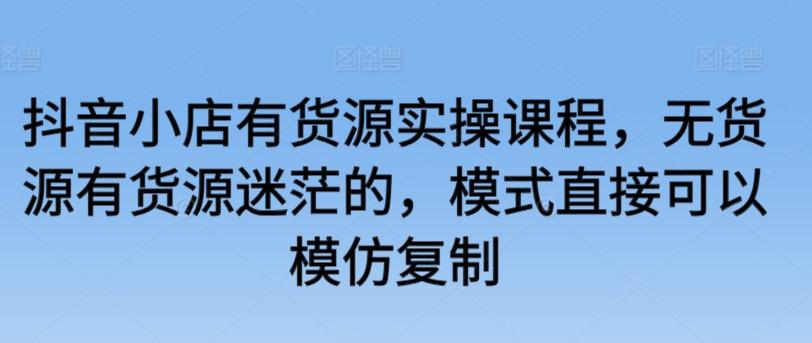 抖音小店有货源实操课程，无货源有货源迷茫的，模式直接可以模仿复制-有道资源网