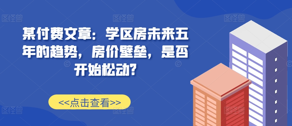 某付费文章：学区房未来五年的趋势，房价壁垒，是否开始松动?-有道资源网