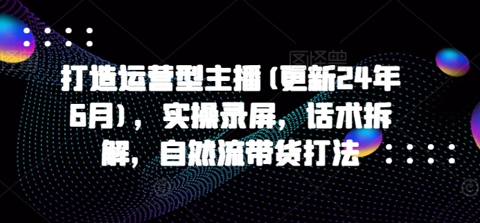 打造运营型主播(更新24年11月)，实操录屏，话术拆解，自然流带货打法-有道资源网