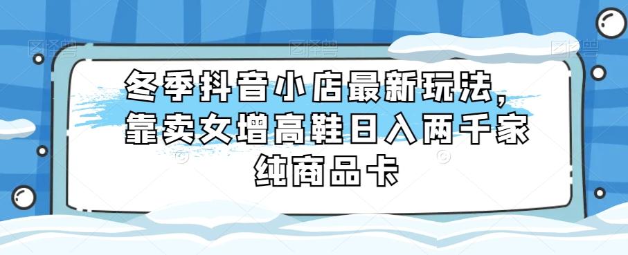 冬季抖音小店最新玩法，靠卖女增高鞋日入两千家纯商品卡【揭秘】-有道资源网