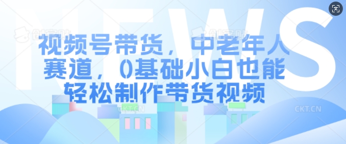 视频号带货，中老年人赛道，0基础小白也能轻松制作带货视频-有道资源网