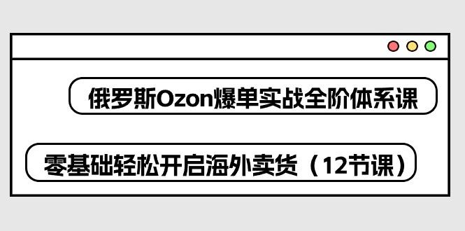 俄罗斯 Ozon-爆单实战全阶体系课，零基础轻松开启海外卖货(12节课-有道资源网