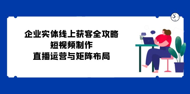 企业实体线上获客全攻略：短视频制作、直播运营与矩阵布局-有道资源网