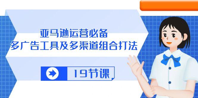 亚马逊 运营必备，多广告 工具及多渠道组合打法(19节课-有道资源网