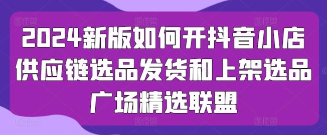 2024新版如何开抖音小店供应链选品发货和上架选品广场精选联盟-有道资源网