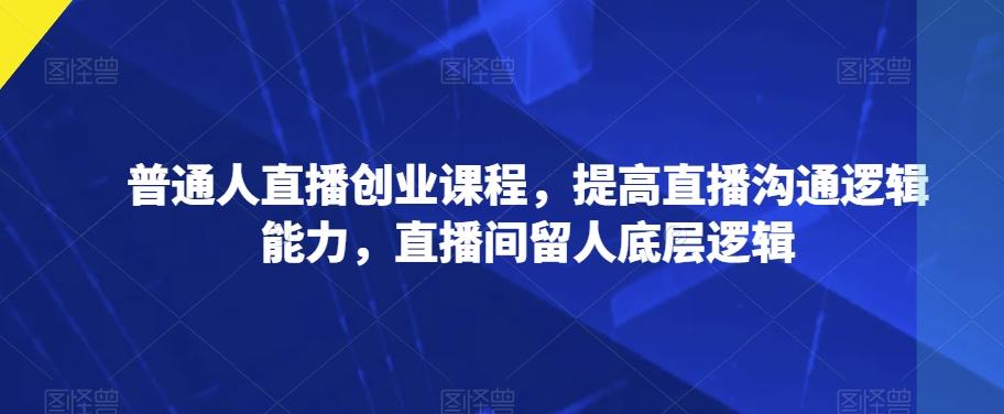 普通人直播创业课程，提高直播沟通逻辑能力，直播间留人底层逻辑-有道资源网