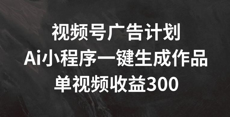 视频号广告计划，AI小程序一键生成作品， 单视频收益300+【揭秘】-有道资源网