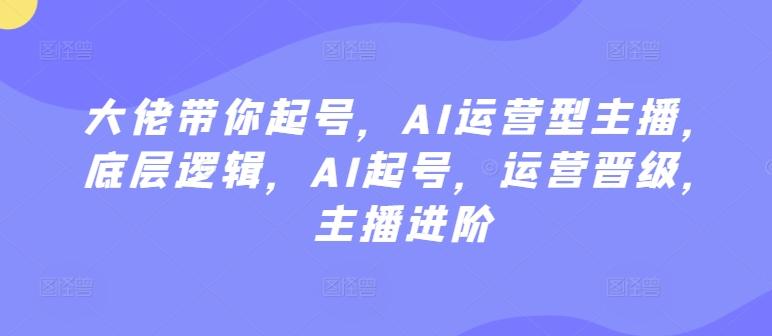 大佬带你起号，AI运营型主播，底层逻辑，AI起号，运营晋级，主播进阶-有道资源网