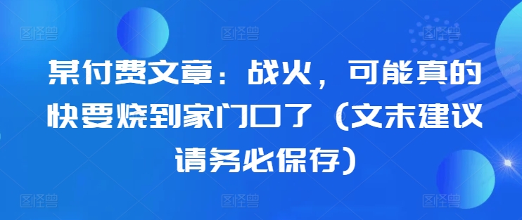 某付费文章：战火，可能真的快要烧到家门口了 (文末建议请务必保存)-有道资源网