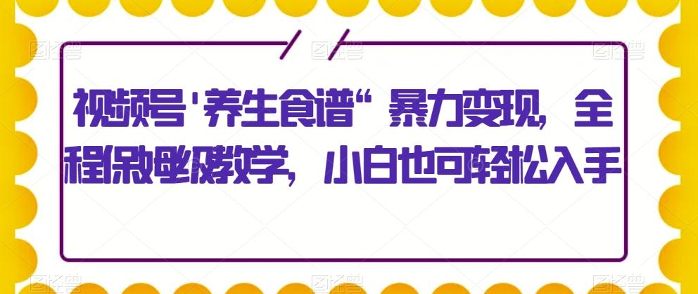 视频号’养生食谱“暴力变现，全程保姆级教学，小白也可轻松入手-有道资源网