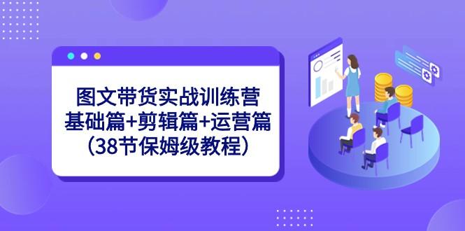 图文带货实战训练营：基础篇+剪辑篇+运营篇（38节保姆级教程）-有道资源网