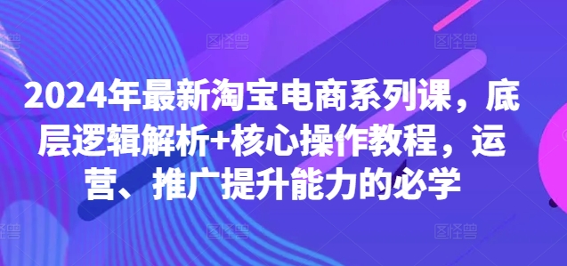 2024年最新淘宝电商系列课，底层逻辑解析+核心操作教程，运营、推广提升能力的必学-有道资源网