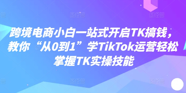 跨境电商小白一站式开启TK搞钱，教你“从0到1”学TikTok运营轻松掌握TK实操技能-有道资源网