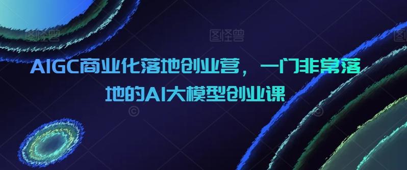 AIGC商业化落地创业营，一门非常落地的AI大模型创业课-有道资源网