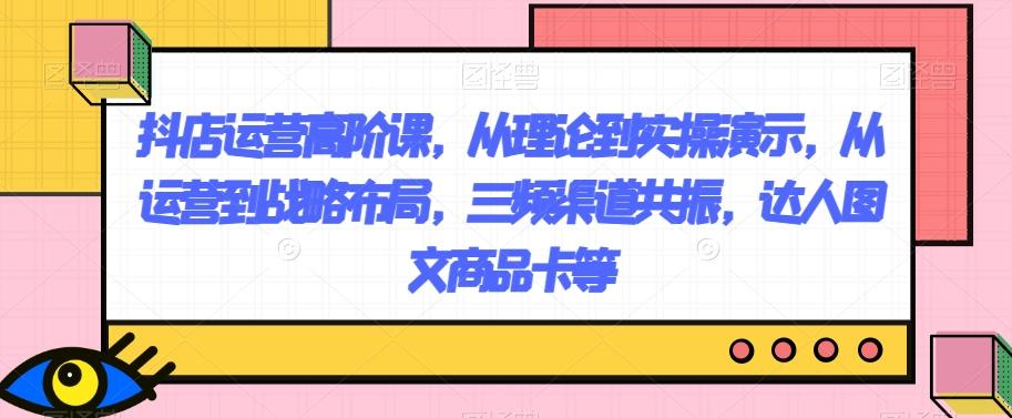 抖店运营高阶课，从理论到实操演示，从运营到战略布局，三频渠道共振，达人图文商品卡等-有道资源网