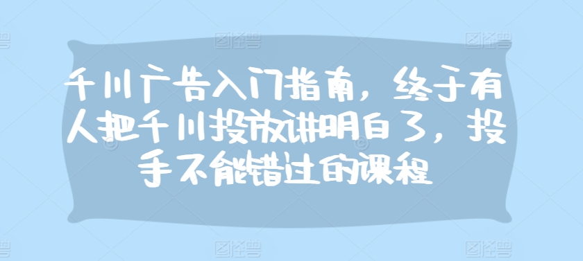 千川广告入门指南，终于有人把千川投放讲明白了，投手不能错过的课程-有道资源网