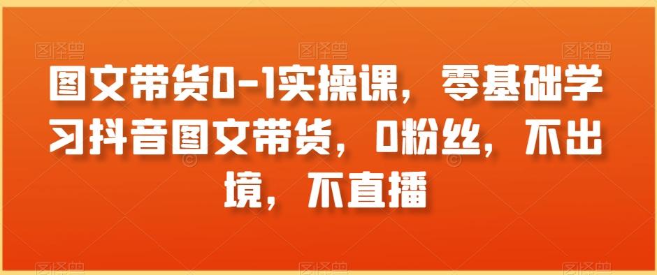 图文带货0-1实操课，零基础学习抖音图文带货，0粉丝，不出境，不直播-有道资源网