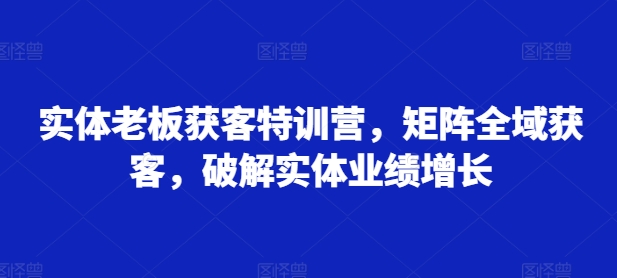 实体老板获客特训营，矩阵全域获客，破解实体业绩增长-有道资源网