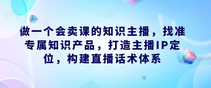 做一个会卖课的知识主播，找准专属知识产品，打造主播IP定位，构建直播话术体系-有道资源网