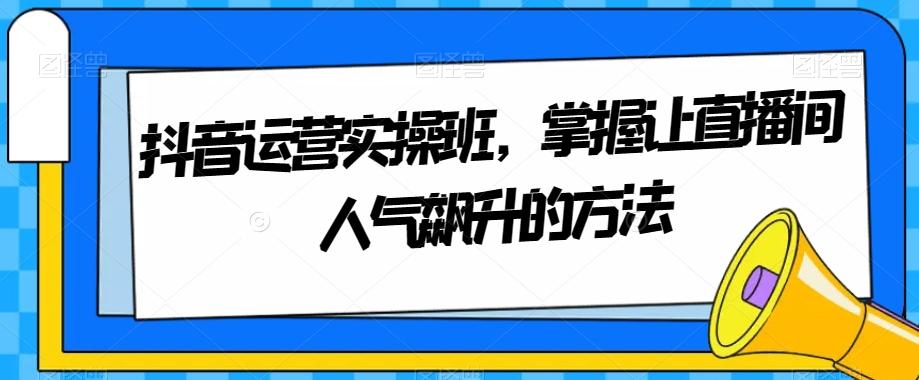 抖音运营实操班，掌握让直播间人气飙升的方法-有道资源网