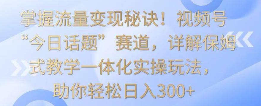 掌握流量变现秘诀！视频号“今日话题”赛道，详解保姆式教学一体化实操玩法，助你轻松日入300+【揭秘】-有道资源网