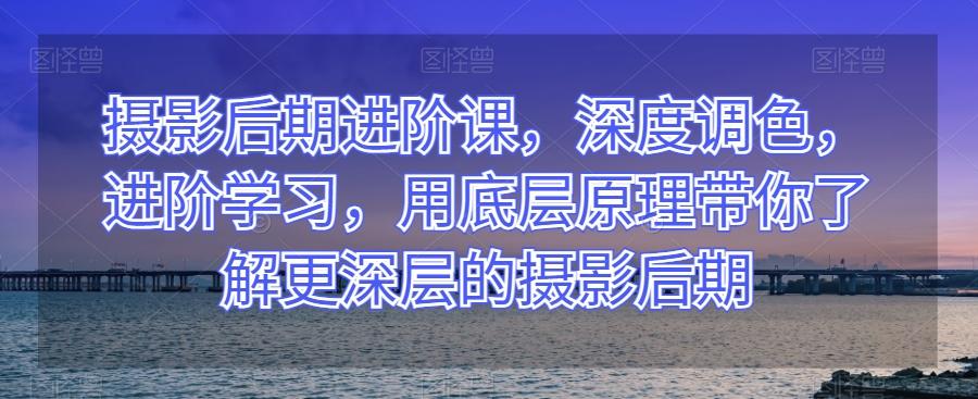 摄影后期进阶课，深度调色，进阶学习，用底层原理带你了解更深层的摄影后期-有道资源网