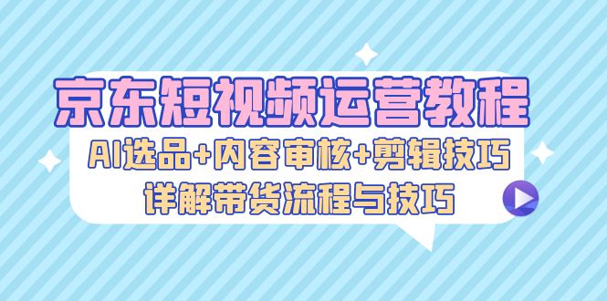 京东短视频运营教程：AI选品+内容审核+剪辑技巧，详解带货流程与技巧-有道资源网