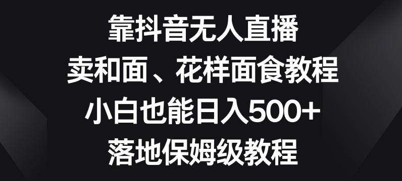 靠抖音无人直播，卖和面、花样面试教程，小白也能日入500+，落地保姆级教程【揭秘】-有道资源网