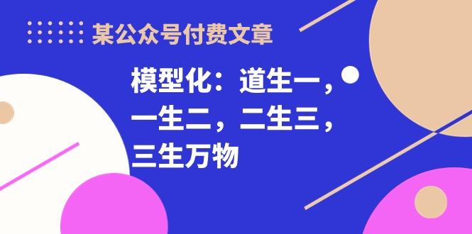 某公众号付费文章《模型化：道生一，一生二，二生三，三生万物！》-有道资源网