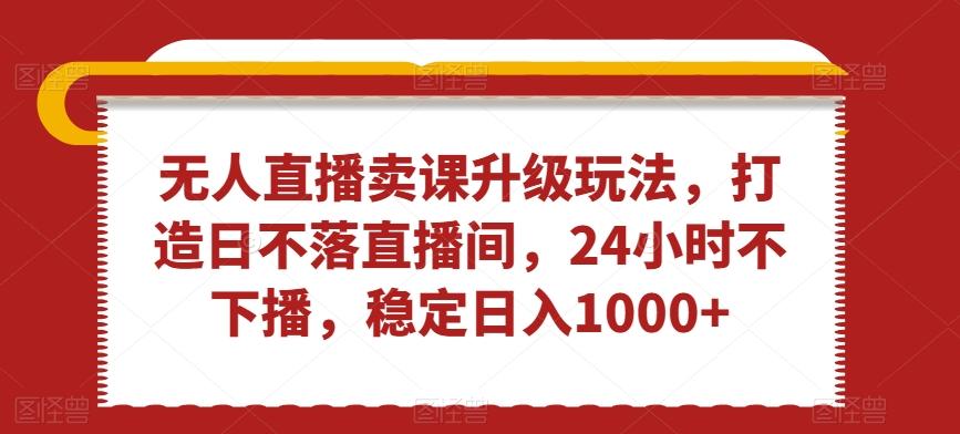 无人直播卖课升级玩法，打造日不落直播间，24小时不下播，稳定日入1000+【揭秘】-有道资源网