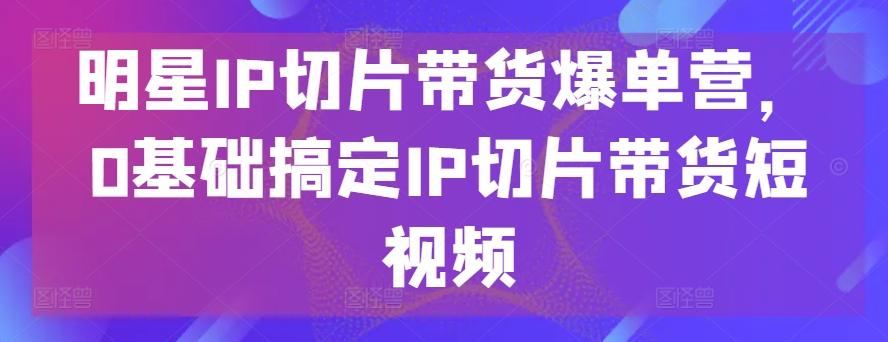 明星IP切片带货爆单营，0基础搞定IP切片带货短视频-有道资源网