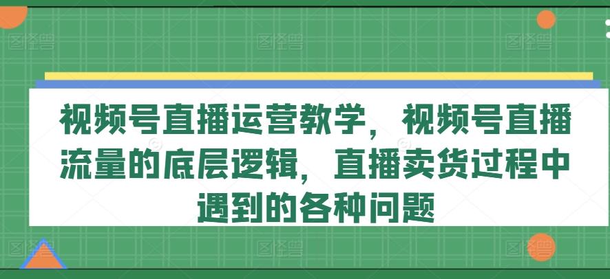 视频号直播运营教学，视频号直播流量的底层逻辑，直播卖货过程中遇到的各种问题-有道资源网