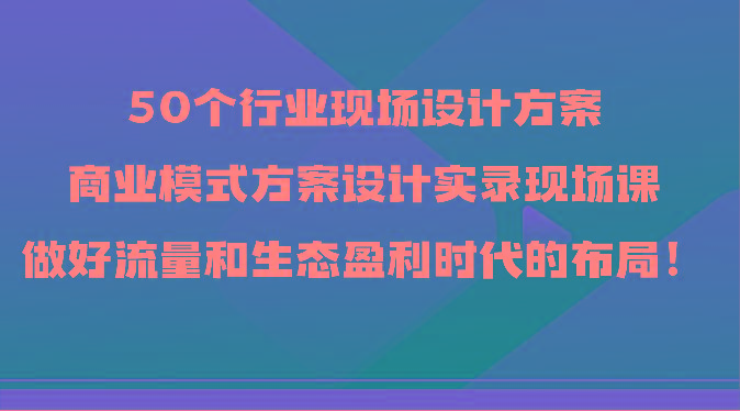 50个行业现场设计方案，商业模式方案设计实录现场课，做好流量和生态盈利时代的布局！-有道资源网