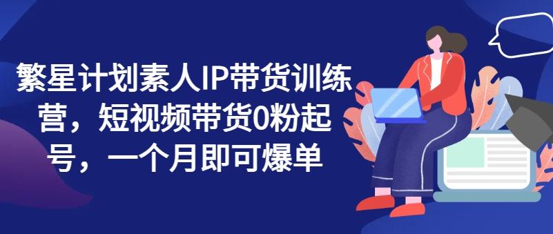 繁星计划素人IP带货训练营，短视频带货0粉起号，一个月即可爆单-有道资源网