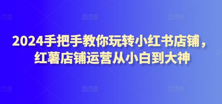 2024手把手教你玩转小红书店铺，红薯店铺运营从小白到大神-有道资源网