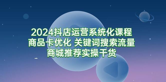 (9438期)2024抖店运营系统化课程：商品卡优化 关键词搜索流量商城推荐实操干货-有道资源网