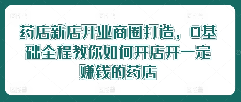 药店新店开业商圈打造，0基础全程教你如何开店开一定赚钱的药店-有道资源网