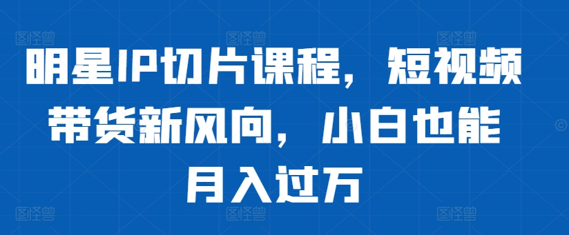 明星IP切片课程，短视频带货新风向，小白也能月入过万-有道资源网