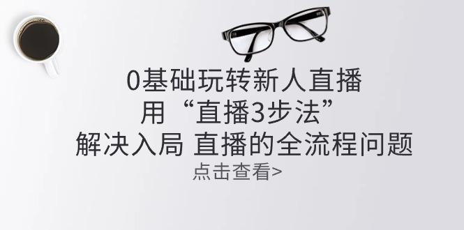 零基础玩转新人直播：用“直播3步法”解决入局 直播全流程问题-有道资源网