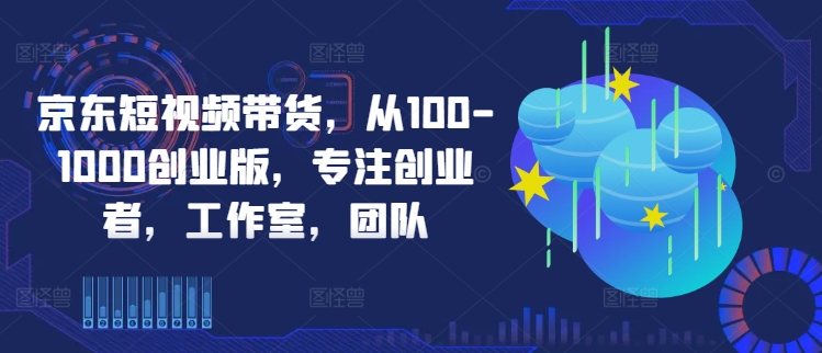 京东短视频带货，从100-1000创业版，专注创业者，工作室，团队-有道资源网