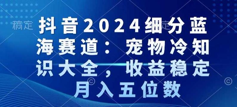 抖音2024细分蓝海赛道：宠物冷知识大全，收益稳定，月入五位数【揭秘】-有道资源网