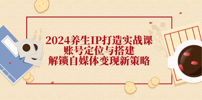 2024养生IP打造实战课：账号定位与搭建，解锁自媒体变现新策略-有道资源网