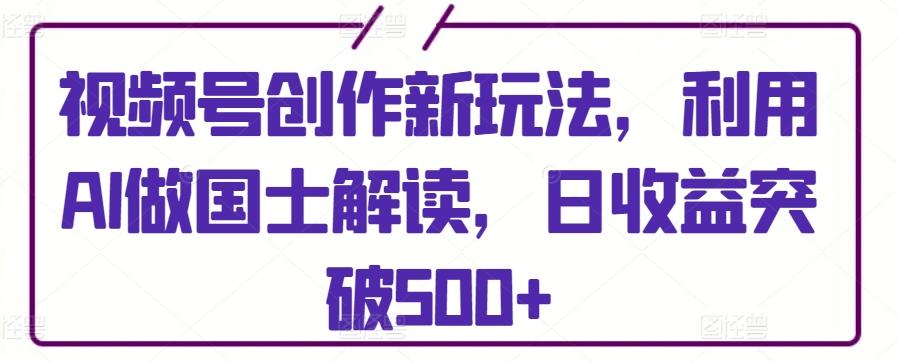 视频号创作新玩法，利用AI做国士解读，日收益突破500+【揭秘】-有道资源网