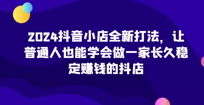 2024抖音小店全新打法，让普通人也能学会做一家长久稳定赚钱的抖店(更新)-有道资源网