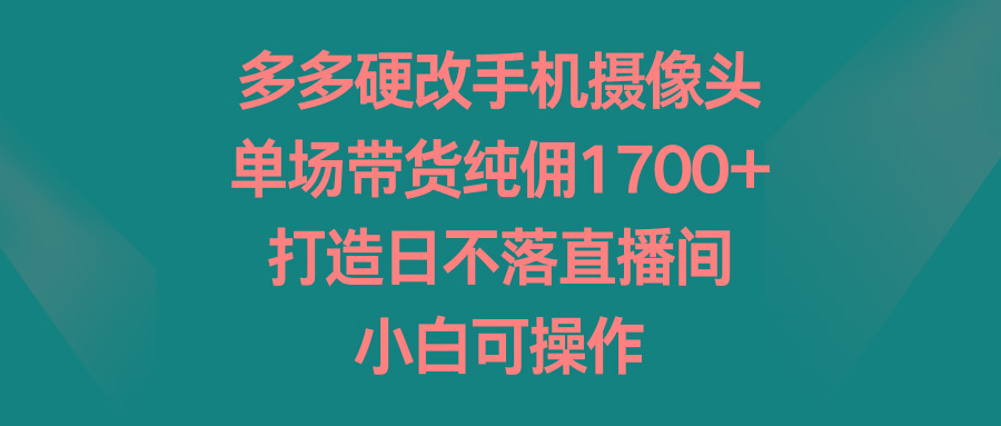 多多硬改手机摄像头，单场带货纯佣1700+，打造日不落直播间，小白可操作-有道资源网