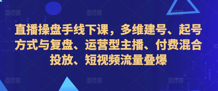 直播操盘手线下课，多维建号、起号方式与复盘、运营型主播、付费混合投放、短视频流量叠爆-有道资源网