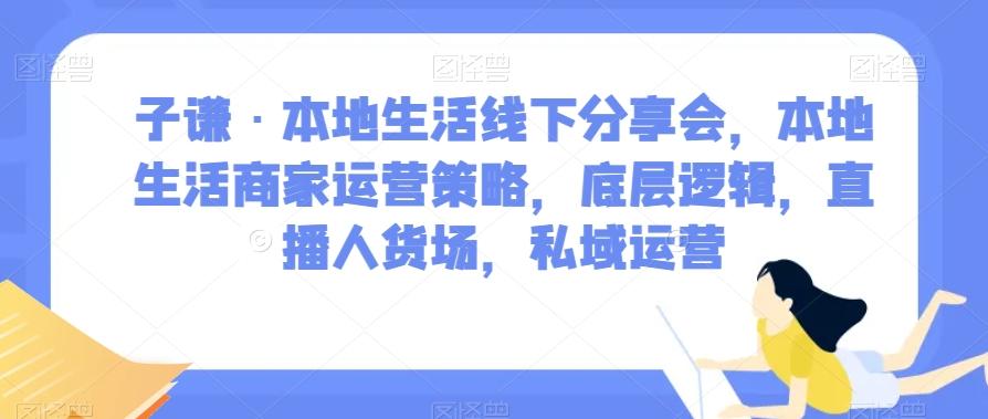 子谦·本地生活线下分享会，本地生活商家运营策略，底层逻辑，直播人货场，私域运营-有道资源网